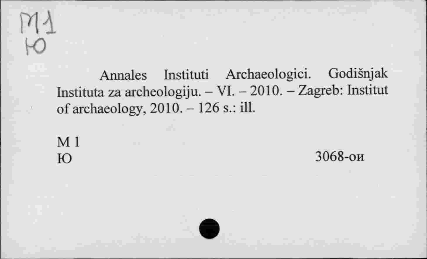 ﻿PI à w
Annales Institut! Archaeologici. Godišnjak Instituta za archeologiju. - VI. - 2010. - Zagreb: Institut of archaeology, 2010. - 126 s.: ill.
M 1
Ю
3068-ои